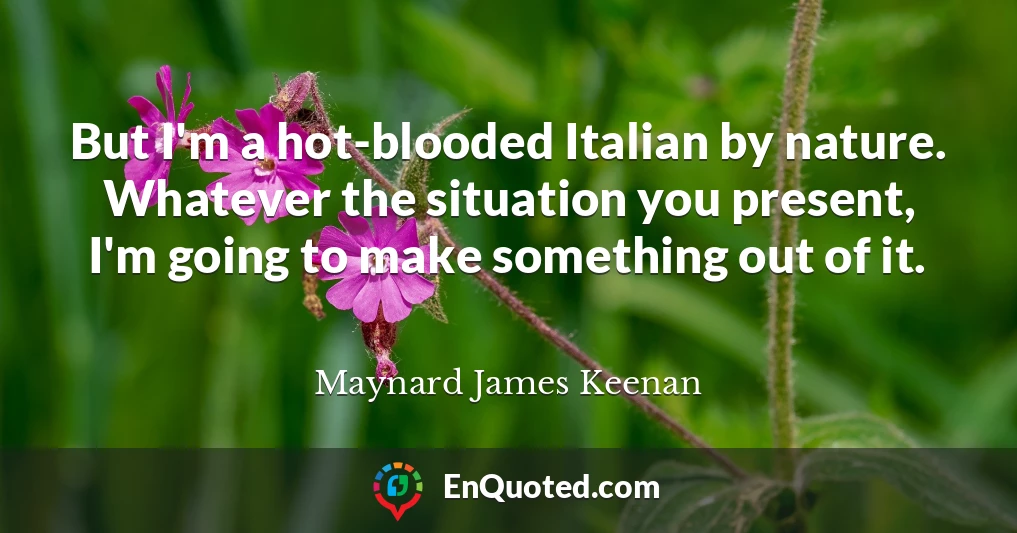 But I'm a hot-blooded Italian by nature. Whatever the situation you present, I'm going to make something out of it.