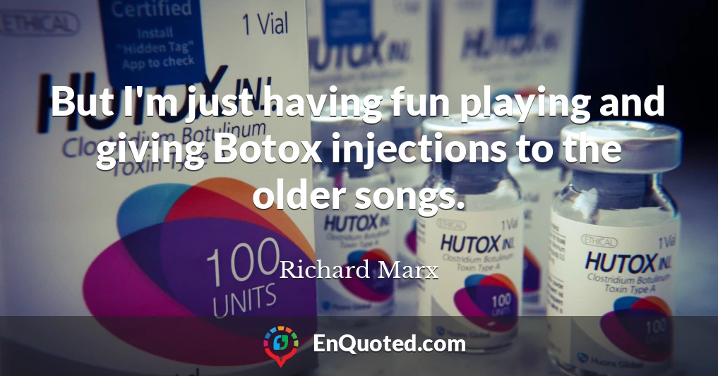 But I'm just having fun playing and giving Botox injections to the older songs.