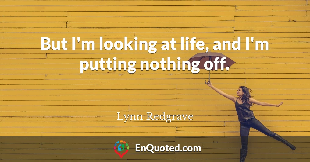 But I'm looking at life, and I'm putting nothing off.