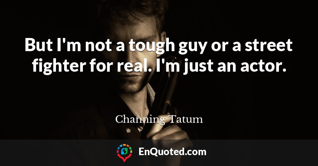 But I'm not a tough guy or a street fighter for real. I'm just an actor.