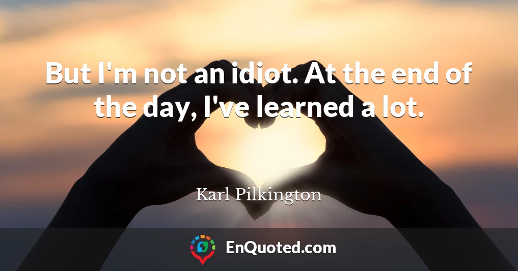 But I'm not an idiot. At the end of the day, I've learned a lot.