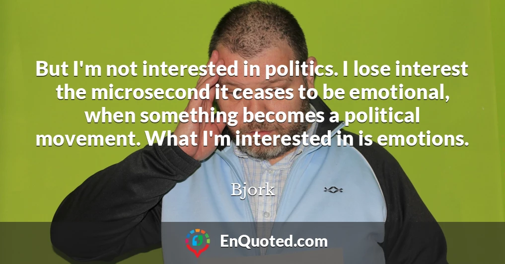 But I'm not interested in politics. I lose interest the microsecond it ceases to be emotional, when something becomes a political movement. What I'm interested in is emotions.