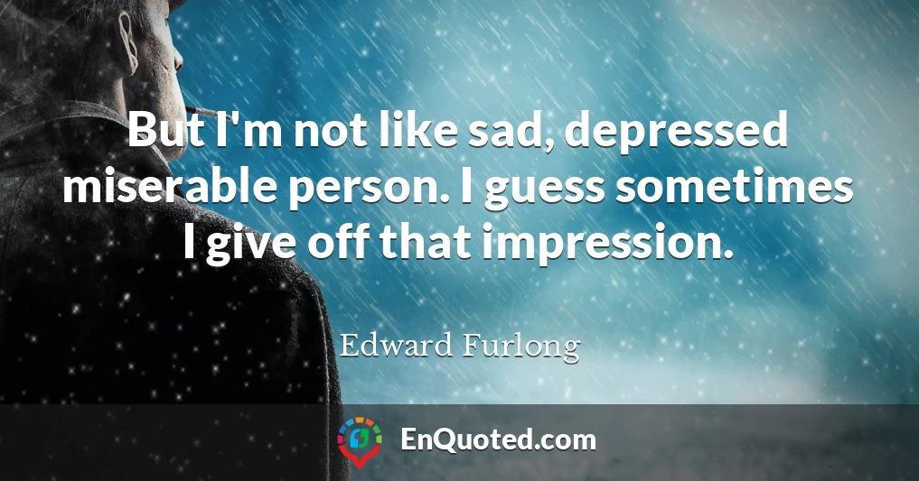 But I'm not like sad, depressed miserable person. I guess sometimes I give off that impression.