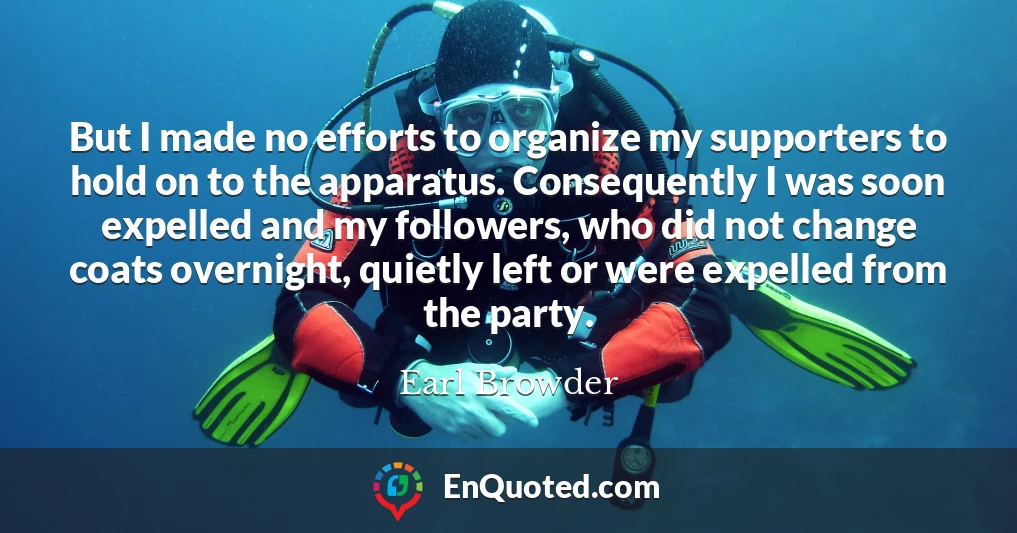 But I made no efforts to organize my supporters to hold on to the apparatus. Consequently I was soon expelled and my followers, who did not change coats overnight, quietly left or were expelled from the party.