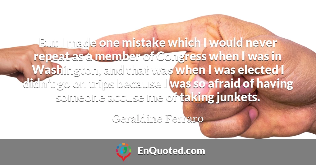 But I made one mistake which I would never repeat as a member of Congress when I was in Washington, and that was when I was elected I didn't go on trips because I was so afraid of having someone accuse me of taking junkets.