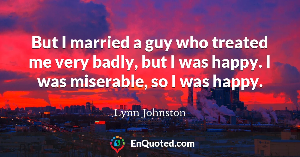 But I married a guy who treated me very badly, but I was happy. I was miserable, so I was happy.