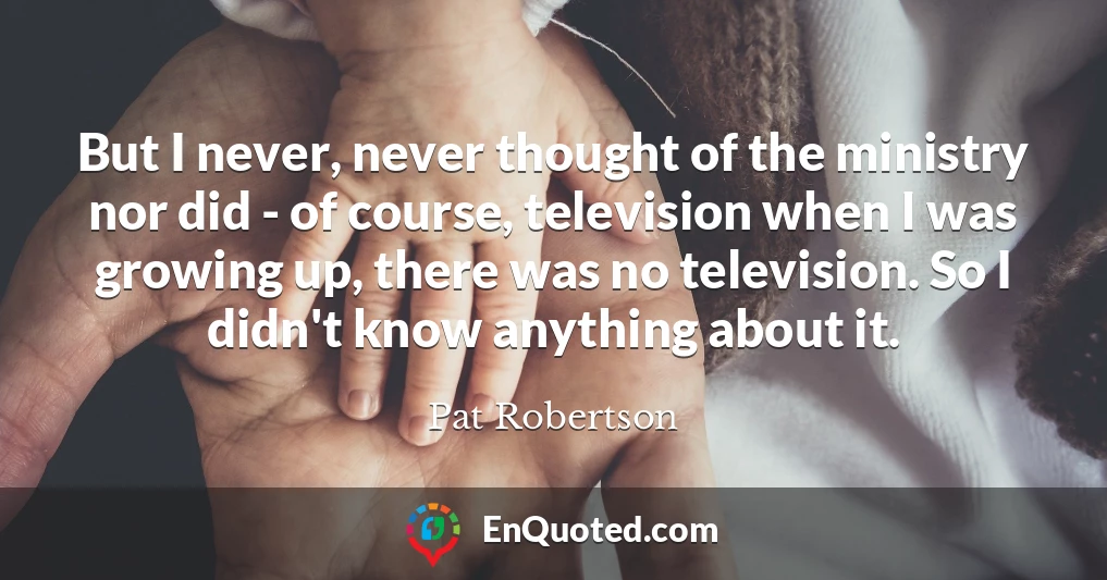But I never, never thought of the ministry nor did - of course, television when I was growing up, there was no television. So I didn't know anything about it.