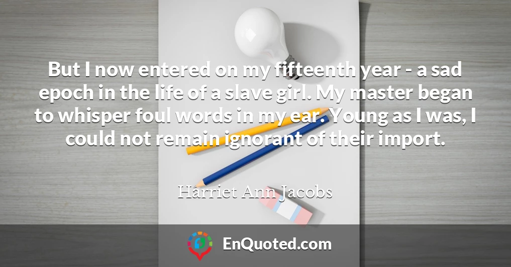 But I now entered on my fifteenth year - a sad epoch in the life of a slave girl. My master began to whisper foul words in my ear. Young as I was, I could not remain ignorant of their import.