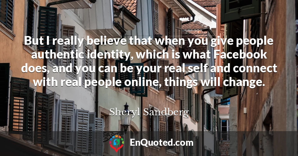 But I really believe that when you give people authentic identity, which is what Facebook does, and you can be your real self and connect with real people online, things will change.