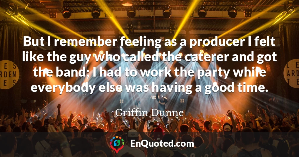 But I remember feeling as a producer I felt like the guy who called the caterer and got the band; I had to work the party while everybody else was having a good time.