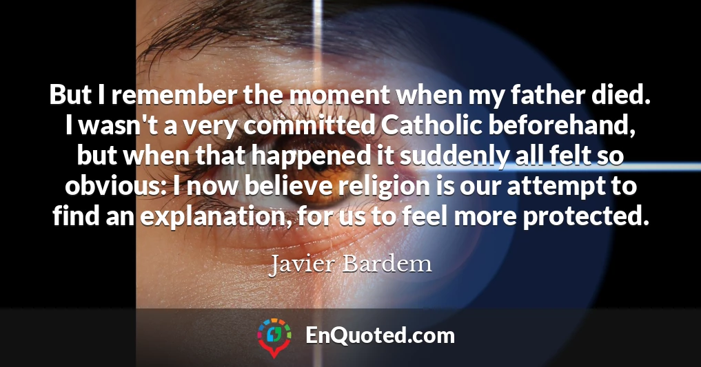 But I remember the moment when my father died. I wasn't a very committed Catholic beforehand, but when that happened it suddenly all felt so obvious: I now believe religion is our attempt to find an explanation, for us to feel more protected.