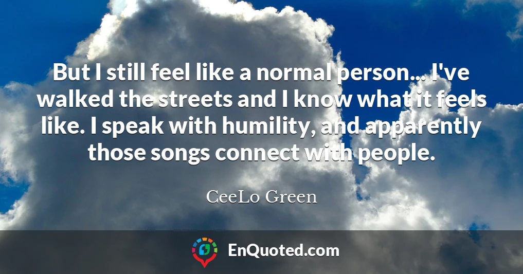 But I still feel like a normal person... I've walked the streets and I know what it feels like. I speak with humility, and apparently those songs connect with people.