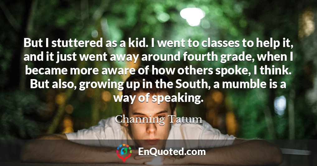 But I stuttered as a kid. I went to classes to help it, and it just went away around fourth grade, when I became more aware of how others spoke, I think. But also, growing up in the South, a mumble is a way of speaking.