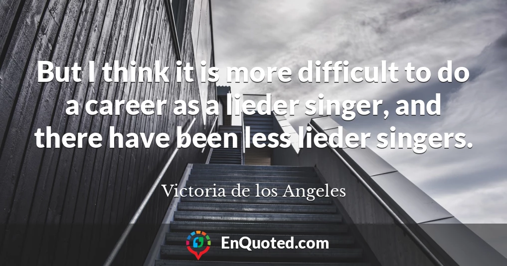 But I think it is more difficult to do a career as a lieder singer, and there have been less lieder singers.