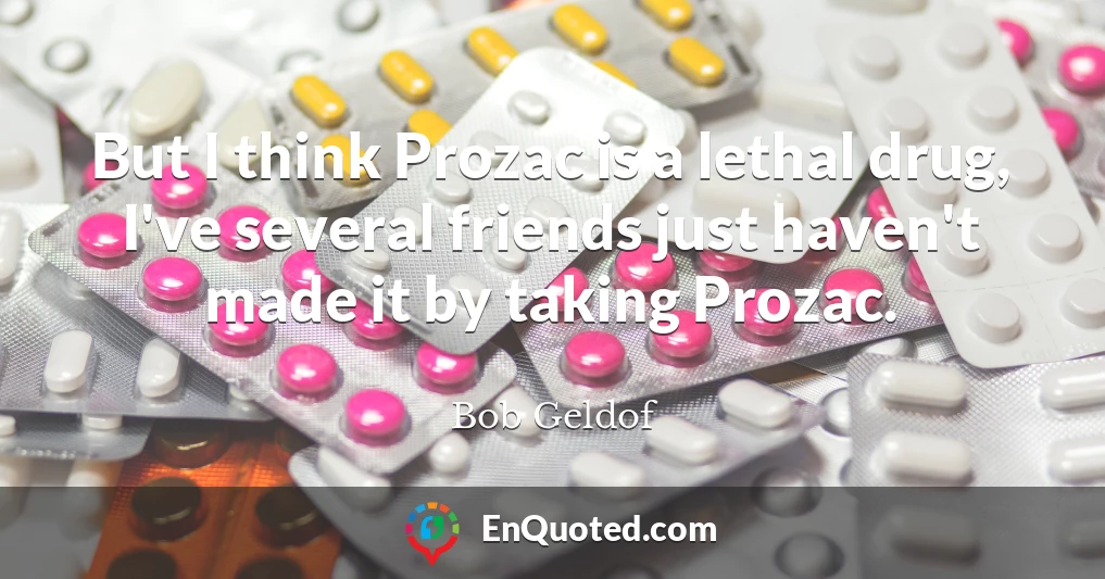 But I think Prozac is a lethal drug, I've several friends just haven't made it by taking Prozac.