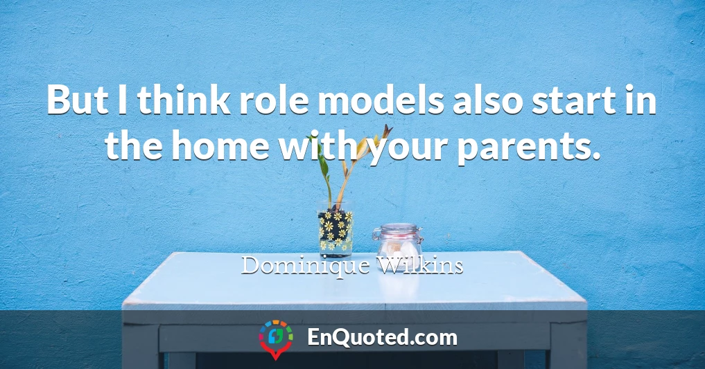 But I think role models also start in the home with your parents.