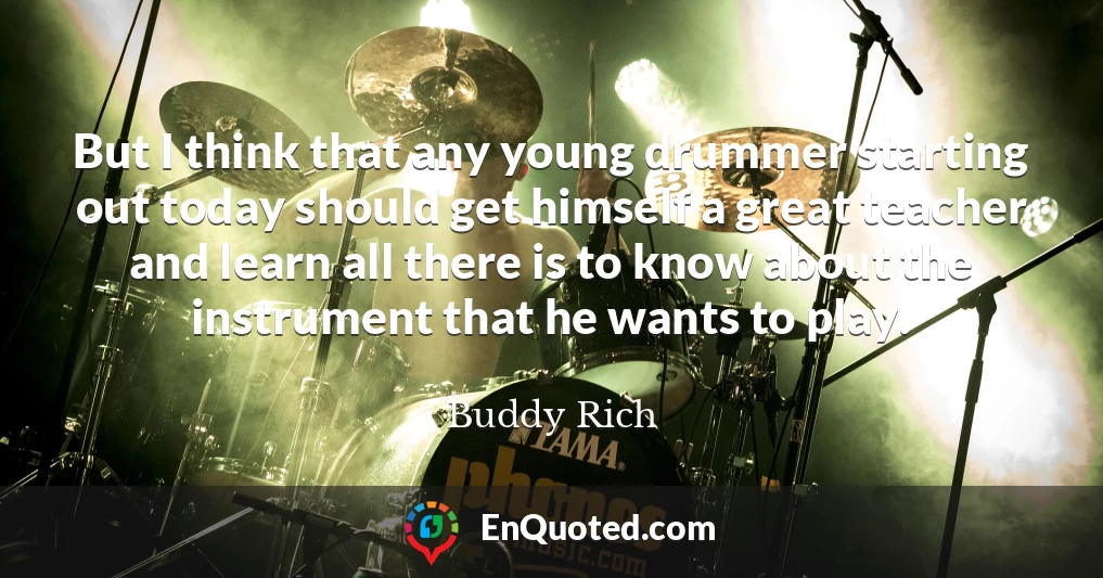 But I think that any young drummer starting out today should get himself a great teacher and learn all there is to know about the instrument that he wants to play.
