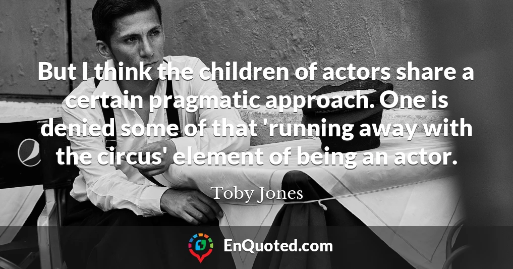 But I think the children of actors share a certain pragmatic approach. One is denied some of that 'running away with the circus' element of being an actor.