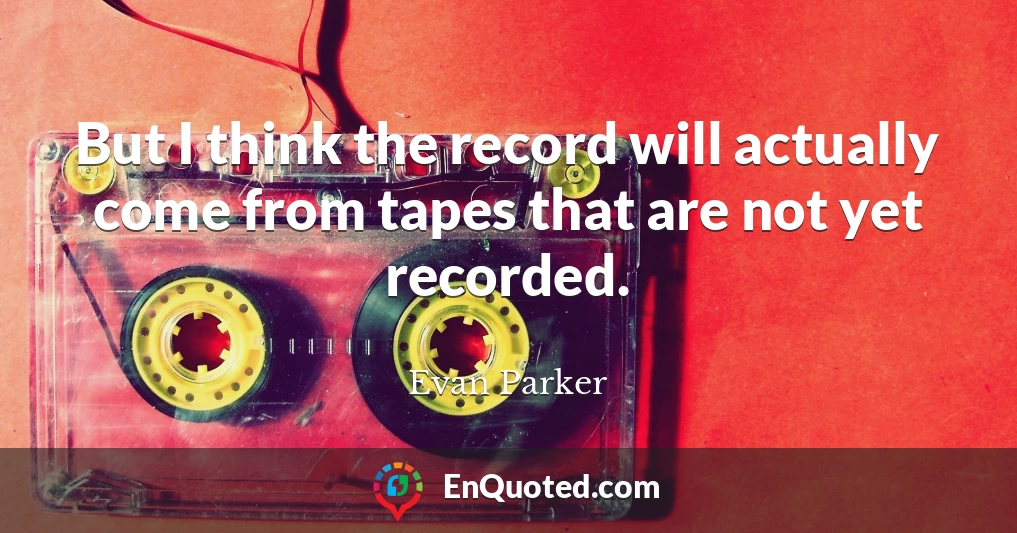 But I think the record will actually come from tapes that are not yet recorded.