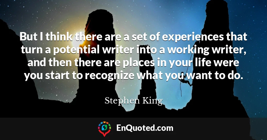 But I think there are a set of experiences that turn a potential writer into a working writer, and then there are places in your life were you start to recognize what you want to do.