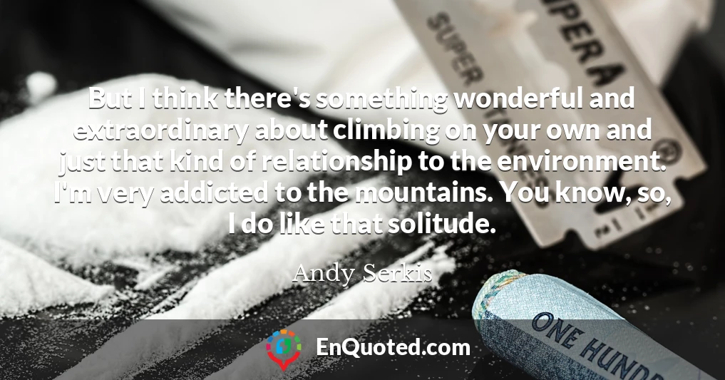 But I think there's something wonderful and extraordinary about climbing on your own and just that kind of relationship to the environment. I'm very addicted to the mountains. You know, so, I do like that solitude.