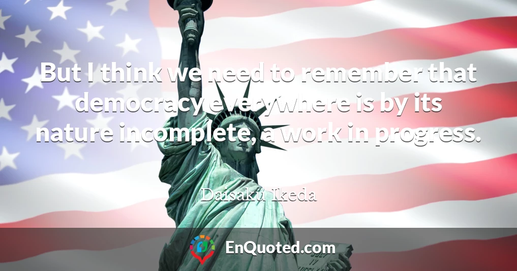 But I think we need to remember that democracy everywhere is by its nature incomplete, a work in progress.