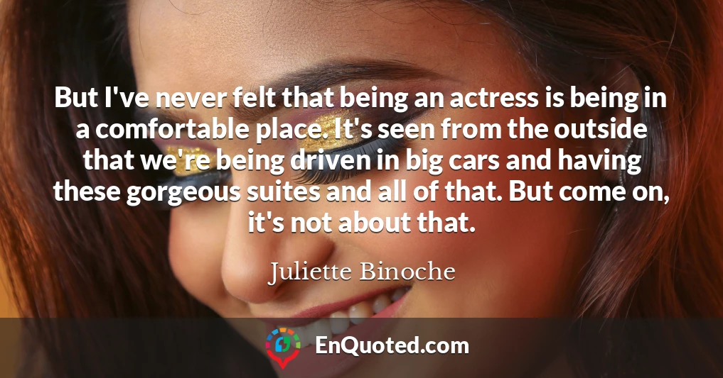 But I've never felt that being an actress is being in a comfortable place. It's seen from the outside that we're being driven in big cars and having these gorgeous suites and all of that. But come on, it's not about that.