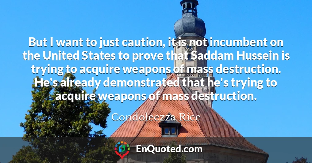 But I want to just caution, it is not incumbent on the United States to prove that Saddam Hussein is trying to acquire weapons of mass destruction. He's already demonstrated that he's trying to acquire weapons of mass destruction.