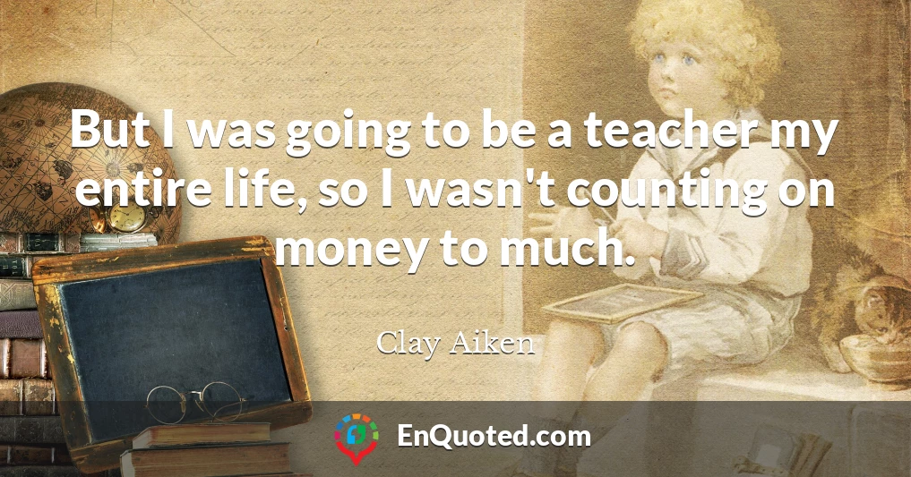 But I was going to be a teacher my entire life, so I wasn't counting on money to much.