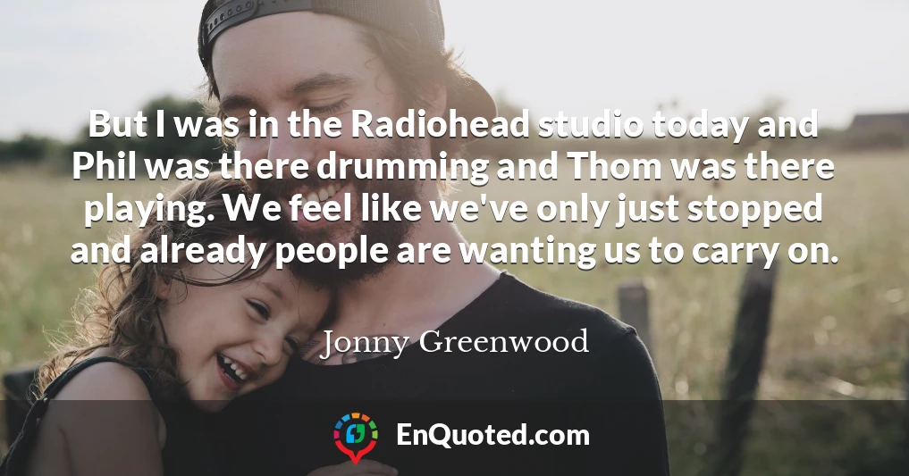 But I was in the Radiohead studio today and Phil was there drumming and Thom was there playing. We feel like we've only just stopped and already people are wanting us to carry on.