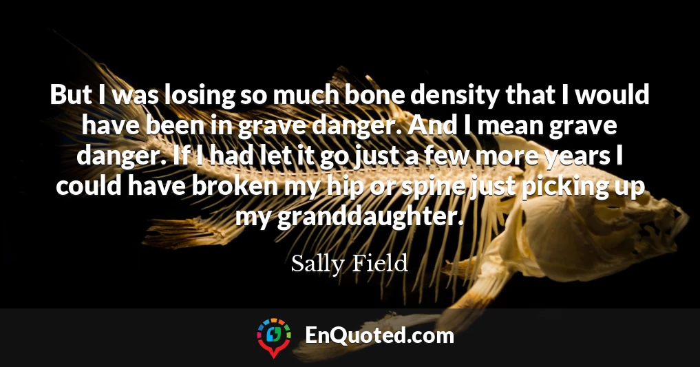 But I was losing so much bone density that I would have been in grave danger. And I mean grave danger. If I had let it go just a few more years I could have broken my hip or spine just picking up my granddaughter.