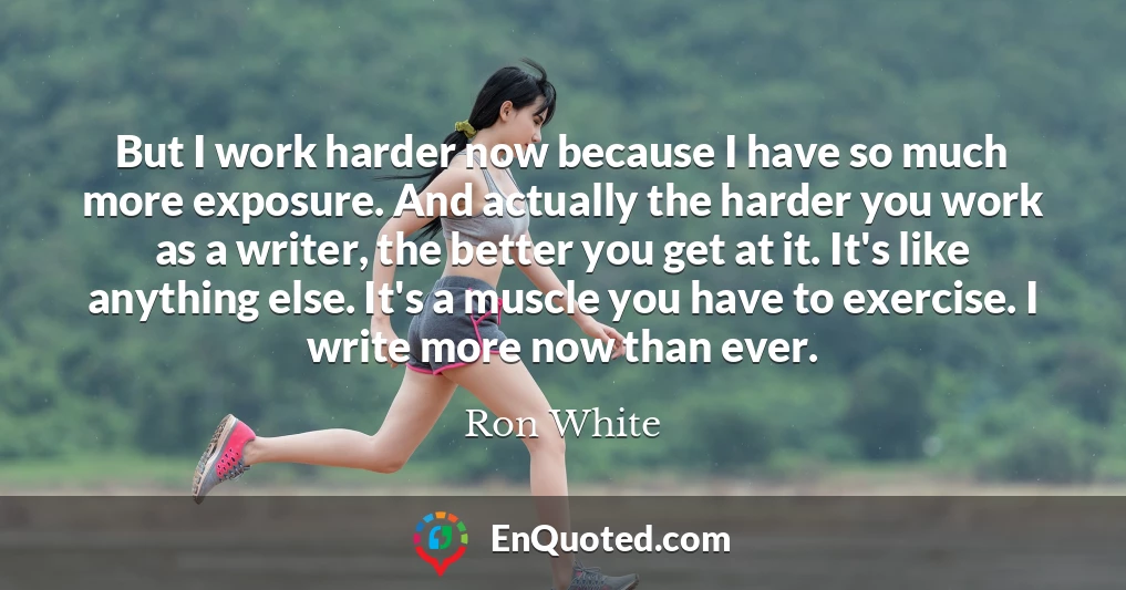 But I work harder now because I have so much more exposure. And actually the harder you work as a writer, the better you get at it. It's like anything else. It's a muscle you have to exercise. I write more now than ever.
