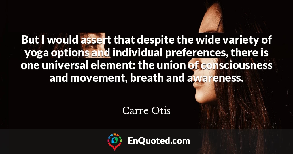 But I would assert that despite the wide variety of yoga options and individual preferences, there is one universal element: the union of consciousness and movement, breath and awareness.