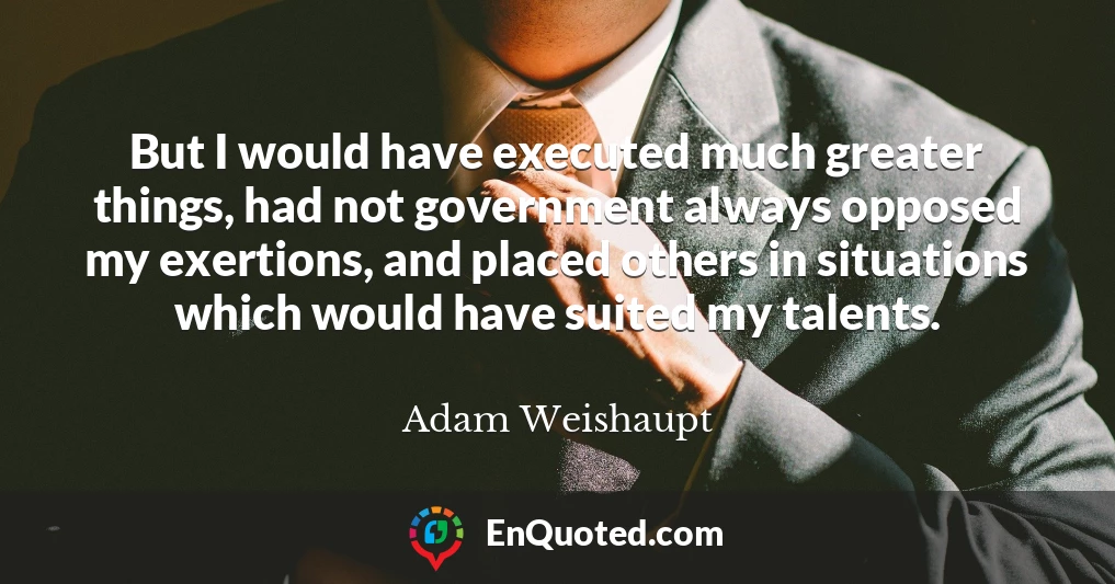 But I would have executed much greater things, had not government always opposed my exertions, and placed others in situations which would have suited my talents.