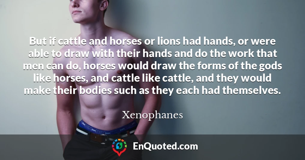 But if cattle and horses or lions had hands, or were able to draw with their hands and do the work that men can do, horses would draw the forms of the gods like horses, and cattle like cattle, and they would make their bodies such as they each had themselves.
