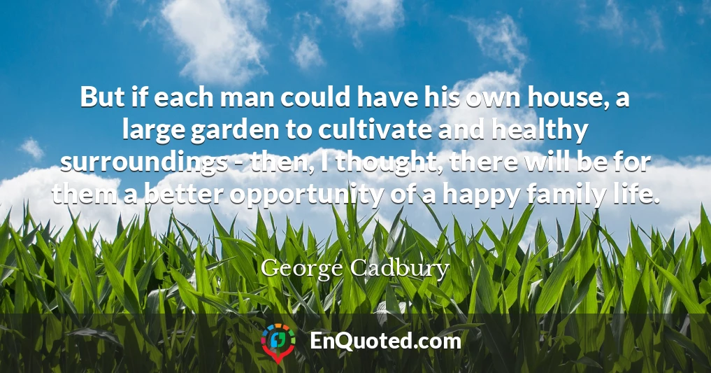 But if each man could have his own house, a large garden to cultivate and healthy surroundings - then, I thought, there will be for them a better opportunity of a happy family life.