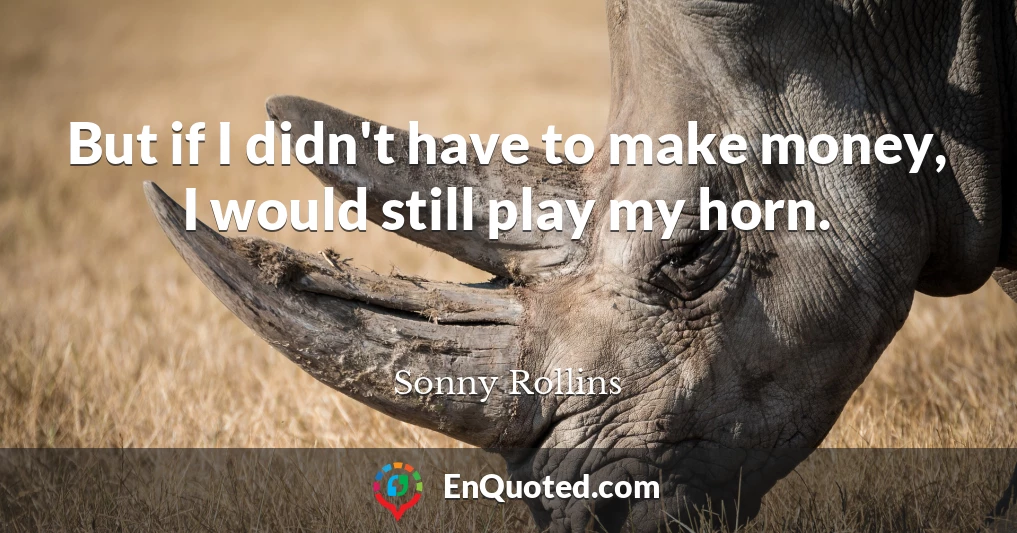 But if I didn't have to make money, I would still play my horn.