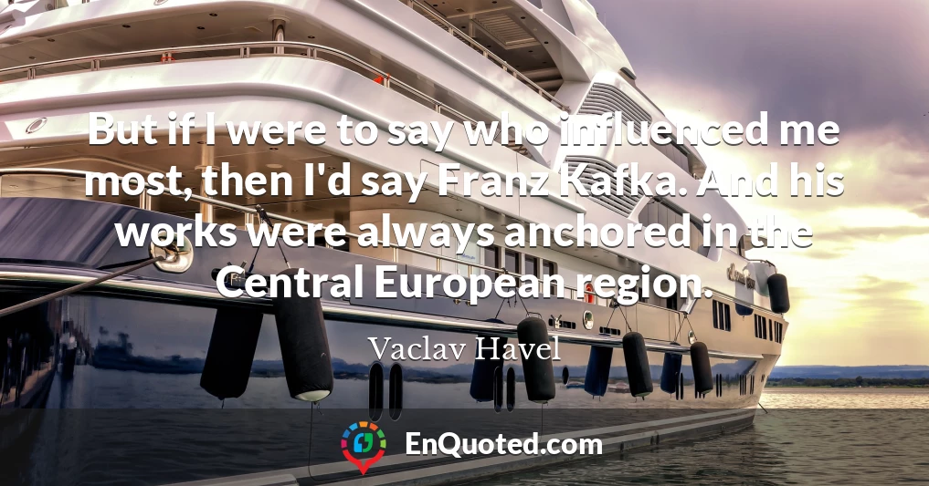 But if I were to say who influenced me most, then I'd say Franz Kafka. And his works were always anchored in the Central European region.