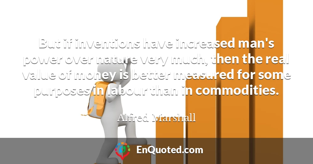 But if inventions have increased man's power over nature very much, then the real value of money is better measured for some purposes in labour than in commodities.