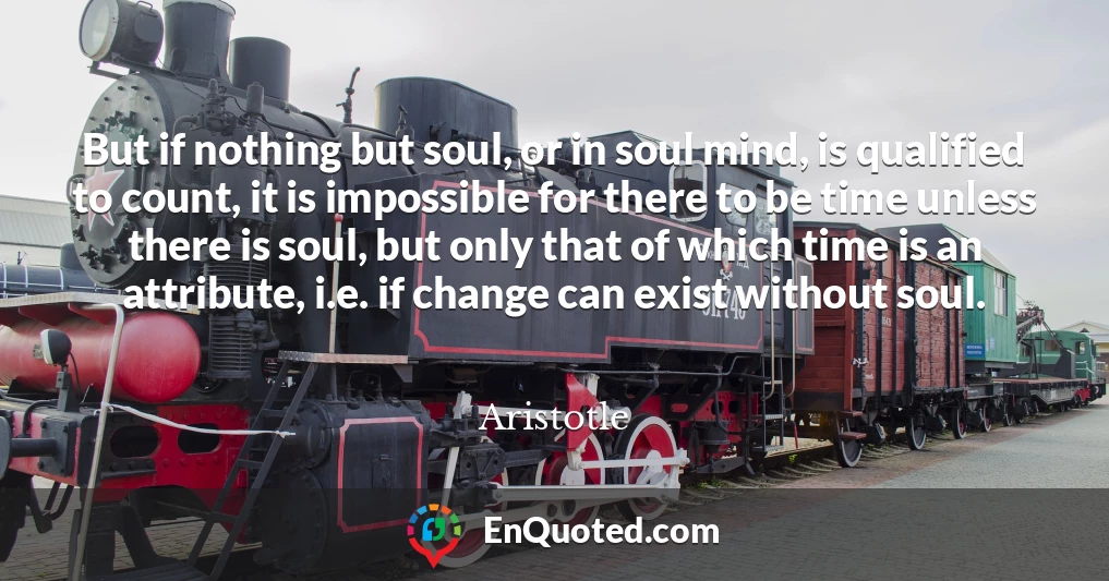 But if nothing but soul, or in soul mind, is qualified to count, it is impossible for there to be time unless there is soul, but only that of which time is an attribute, i.e. if change can exist without soul.
