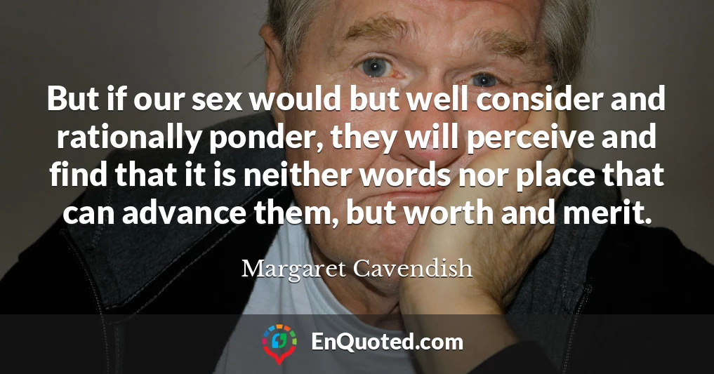 But if our sex would but well consider and rationally ponder, they will perceive and find that it is neither words nor place that can advance them, but worth and merit.
