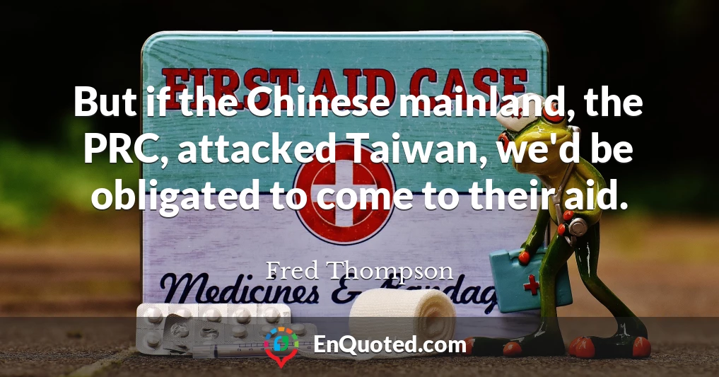 But if the Chinese mainland, the PRC, attacked Taiwan, we'd be obligated to come to their aid.