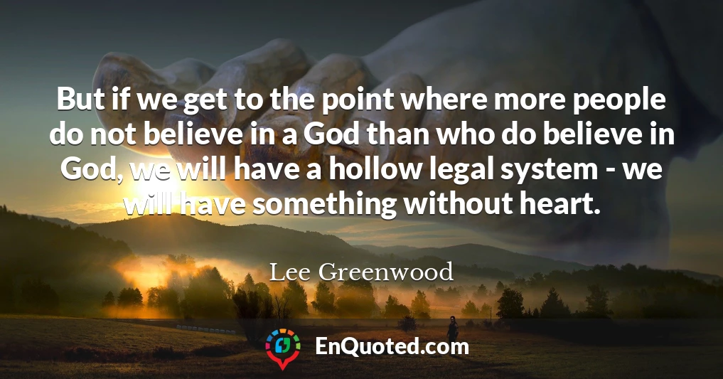 But if we get to the point where more people do not believe in a God than who do believe in God, we will have a hollow legal system - we will have something without heart.