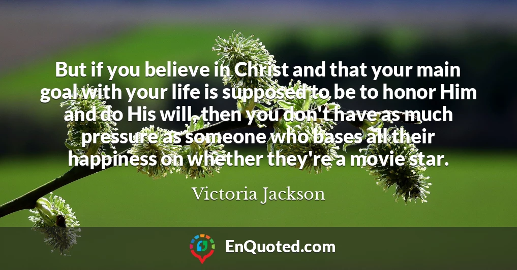 But if you believe in Christ and that your main goal with your life is supposed to be to honor Him and do His will, then you don't have as much pressure as someone who bases all their happiness on whether they're a movie star.