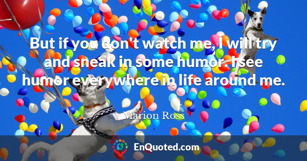 But if you don't watch me, I will try and sneak in some humor. I see humor everywhere in life around me.