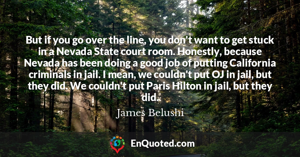 But if you go over the line, you don't want to get stuck in a Nevada State court room. Honestly, because Nevada has been doing a good job of putting California criminals in jail. I mean, we couldn't put OJ in jail, but they did. We couldn't put Paris Hilton in jail, but they did.