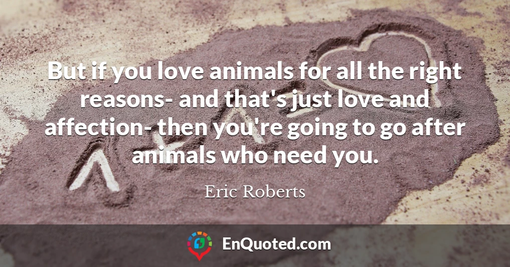 But if you love animals for all the right reasons- and that's just love and affection- then you're going to go after animals who need you.
