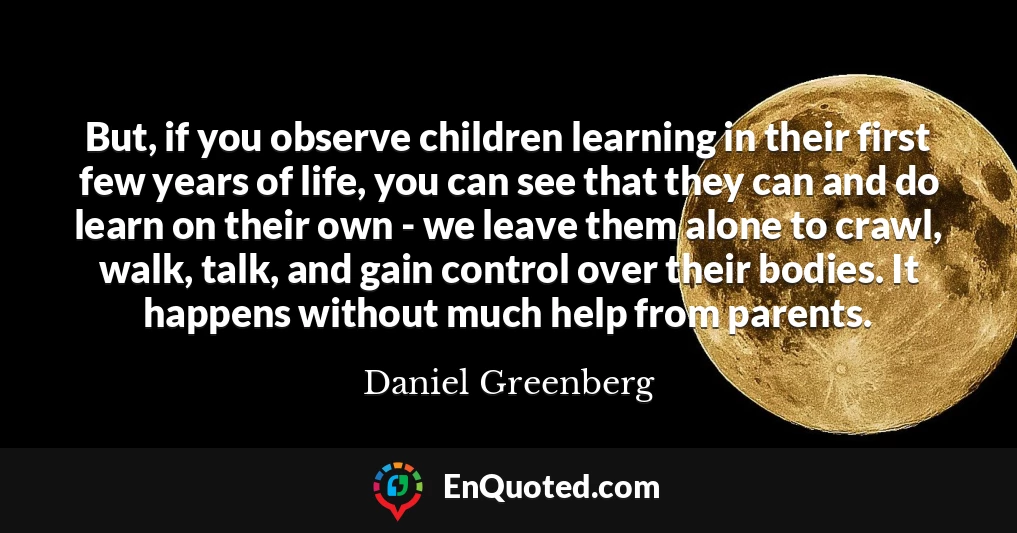 But, if you observe children learning in their first few years of life, you can see that they can and do learn on their own - we leave them alone to crawl, walk, talk, and gain control over their bodies. It happens without much help from parents.