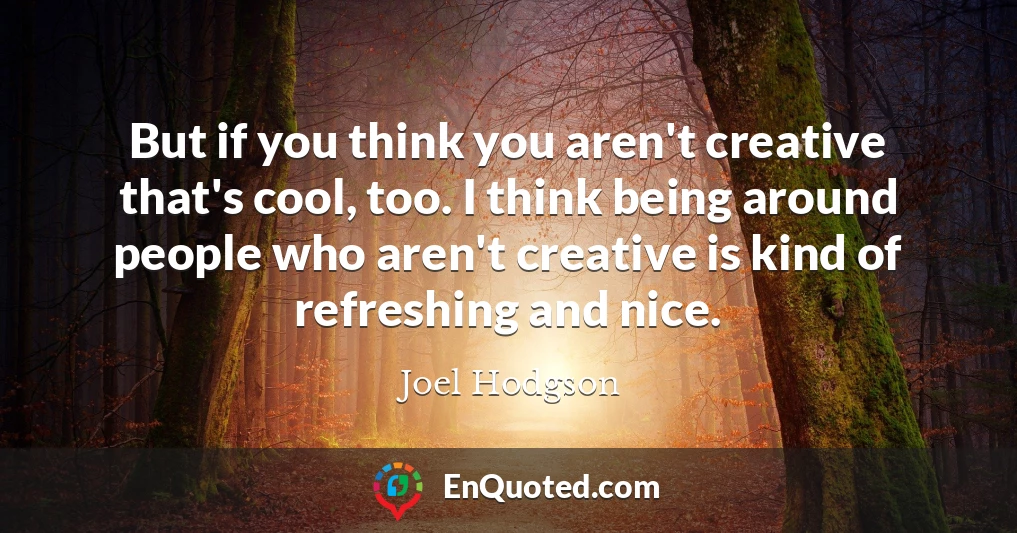 But if you think you aren't creative that's cool, too. I think being around people who aren't creative is kind of refreshing and nice.