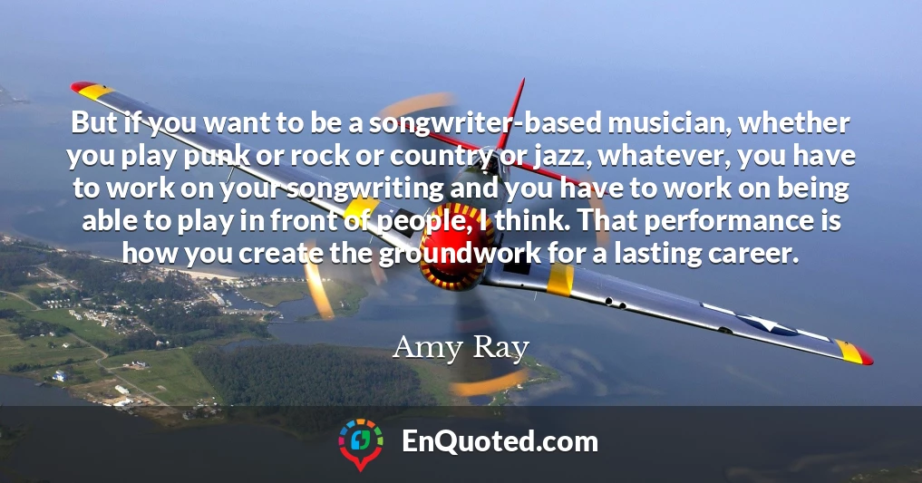 But if you want to be a songwriter-based musician, whether you play punk or rock or country or jazz, whatever, you have to work on your songwriting and you have to work on being able to play in front of people, I think. That performance is how you create the groundwork for a lasting career.